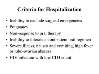 Criteria for Hospitalization
• Inability to exclude surgical emergencies
• Pregnancy
• Non-response to oral therapy
• Inability to tolerate an outpatient oral regimen
• Severe illness, nausea and vomiting, high fever
or tubo-ovarian abscess
• HIV infection with low CD4 count
 