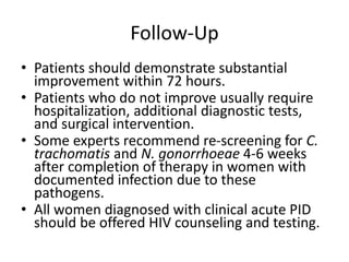 Follow-Up
• Patients should demonstrate substantial
improvement within 72 hours.
• Patients who do not improve usually require
hospitalization, additional diagnostic tests,
and surgical intervention.
• Some experts recommend re-screening for C.
trachomatis and N. gonorrhoeae 4-6 weeks
after completion of therapy in women with
documented infection due to these
pathogens.
• All women diagnosed with clinical acute PID
should be offered HIV counseling and testing.
 