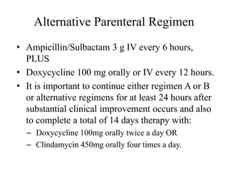 Alternative Parenteral Regimen
• Ampicillin/Sulbactam 3 g IV every 6 hours,
PLUS
• Doxycycline 100 mg orally or IV every 12 hours.
• It is important to continue either regimen A or B
or alternative regimens for at least 24 hours after
substantial clinical improvement occurs and also
to complete a total of 14 days therapy with:
– Doxycycline 100mg orally twice a day OR
– Clindamycin 450mg orally four times a day.
 