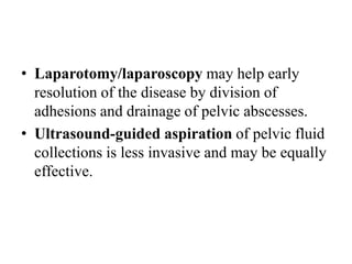 • Laparotomy/laparoscopy may help early
resolution of the disease by division of
adhesions and drainage of pelvic abscesses.
• Ultrasound-guided aspiration of pelvic fluid
collections is less invasive and may be equally
effective.
 
