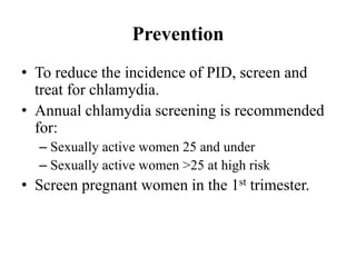 Prevention
• To reduce the incidence of PID, screen and
treat for chlamydia.
• Annual chlamydia screening is recommended
for:
– Sexually active women 25 and under
– Sexually active women >25 at high risk
• Screen pregnant women in the 1st trimester.
 