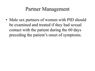 Partner Management
• Male sex partners of women with PID should
be examined and treated if they had sexual
contact with the patient during the 60 days
preceding the patient’s onset of symptoms.
 