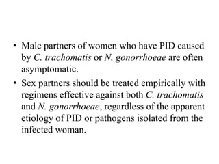 • Male partners of women who have PID caused
by C. trachomatis or N. gonorrhoeae are often
asymptomatic.
• Sex partners should be treated empirically with
regimens effective against both C. trachomatis
and N. gonorrhoeae, regardless of the apparent
etiology of PID or pathogens isolated from the
infected woman.
 