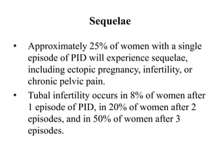 Sequelae
• Approximately 25% of women with a single
episode of PID will experience sequelae,
including ectopic pregnancy, infertility, or
chronic pelvic pain.
• Tubal infertility occurs in 8% of women after
1 episode of PID, in 20% of women after 2
episodes, and in 50% of women after 3
episodes.
 