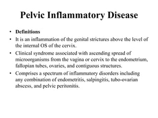 Pelvic Inflammatory Disease
• Definitions
• It is an inflammation of the genital strictures above the level of
the internal OS of the cervix.
• Clinical syndrome associated with ascending spread of
microorganisms from the vagina or cervix to the endometrium,
fallopian tubes, ovaries, and contiguous structures.
• Comprises a spectrum of inflammatory disorders including
any combination of endometritis, salpingitis, tubo-ovarian
abscess, and pelvic peritonitis.
 