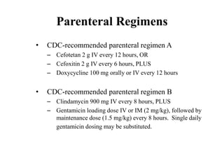 Parenteral Regimens
• CDC-recommended parenteral regimen A
– Cefotetan 2 g IV every 12 hours, OR
– Cefoxitin 2 g IV every 6 hours, PLUS
– Doxycycline 100 mg orally or IV every 12 hours
• CDC-recommended parenteral regimen B
– Clindamycin 900 mg IV every 8 hours, PLUS
– Gentamicin loading dose IV or IM (2 mg/kg), followed by
maintenance dose (1.5 mg/kg) every 8 hours. Single daily
gentamicin dosing may be substituted.
 