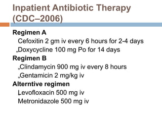 Inpatient Antibiotic Therapy
(CDC–2006)
Regimen A
Cefoxitin 2 gm iv every 6 hours for 2-4 days
„Doxycycline 100 mg Po for 14 days
Regimen B
„Clindamycin 900 mg iv every 8 hours
„Gentamicin 2 mg/kg iv
Alterntive regimen
„
Levofloxacin 500 mg iv
Metronidazole 500 mg iv
 