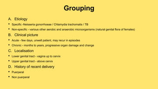 Grouping
A. Etiology
• Specific -Neisseria gonorrhoeae / Chlamydia trachomatis / TB
• Non-specific - various other aerobic and anaerobic microorganisms (natural genital flora of females)
B. Clinical picture
• Acute - few days, unwell patient, may recur in episodes
• Chronic - months to years, progressive organ damage and change
C. Localisation
• Lower genital tract - vagina up to cervix
• Upper genital tract - above cervix
D. History of recent delivery
• Puerperal
• Non puerperal
 