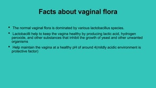 Facts about vaginal flora
• The normal vaginal flora is dominated by various lactobacillus species.
• Lactobacilli help to keep the vagina healthy by producing lactic acid, hydrogen
peroxide, and other substances that inhibit the growth of yeast and other unwanted
organisms
• Help maintain the vagina at a healthy pH of around 4(mildly acidic environment is
protective factor)
 