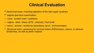 Clinical Evaluation
• Abdominal exam, including palpation of the right upper quadrant
• Vaginal speculum examination:
— vulva - scratch mark / erythema
— vagina - ulcer / lesion (STD - chancer) / foul smell
— cervix - erosion / erythema (strawberry cervix - trichomoniasis)
• Bimanual exam, assessing for cervical motion (PID/ectopic), uterine, or adnexal
tenderness, as well as pelvic masses
 