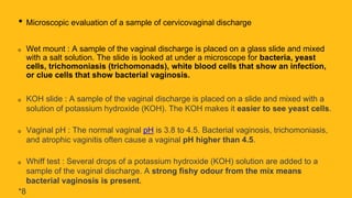 • Microscopic evaluation of a sample of cervicovaginal discharge
Wet mount : A sample of the vaginal discharge is placed on a glass slide and mixed
with a salt solution. The slide is looked at under a microscope for bacteria, yeast
cells, trichomoniasis (trichomonads), white blood cells that show an infection,
or clue cells that show bacterial vaginosis.
KOH slide : A sample of the vaginal discharge is placed on a slide and mixed with a
solution of potassium hydroxide (KOH). The KOH makes it easier to see yeast cells.
Vaginal pH : The normal vaginal pH is 3.8 to 4.5. Bacterial vaginosis, trichomoniasis,
and atrophic vaginitis often cause a vaginal pH higher than 4.5.
Whiff test : Several drops of a potassium hydroxide (KOH) solution are added to a
sample of the vaginal discharge. A strong fishy odour from the mix means
bacterial vaginosis is present.
*8
 