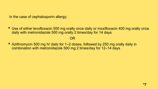 In the case of cephalosporin allergy;
• Use of either levofloxacin 500 mg orally once daily or moxifloxacin 400 mg orally once
daily with metronidazole 500 mg orally 2 times/day for 14 days
OR
• Azithromycin 500 mg IV daily for 1–2 doses, followed by 250 mg orally daily in
combination with metronidazole 500 mg 2 times/day for 12–14 days
*7
 