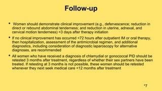 Follow-up
• Women should demonstrate clinical improvement (e.g., defervescence; reduction in
direct or rebound abdominal tenderness; and reduction in uterine, adnexal, and
cervical motion tenderness) <3 days after therapy initiation
• If no clinical improvement has occurred <72 hours after outpatient IM or oral therapy,
then hospitalization, assessment of the antimicrobial regimen, and additional
diagnostics, including consideration of diagnostic laparoscopy for alternative
diagnoses, are recommended
• All women who have received a diagnosis of chlamydial or gonococcal PID should be
retested 3 months after treatment, regardless of whether their sex partners have been
treated. If retesting at 3 months is not possible, these women should be retested
whenever they next seek medical care <12 months after treatment
*7
 