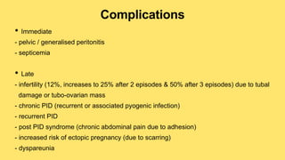Complications
• Immediate
- pelvic / generalised peritonitis
- septicemia
• Late
- infertility (12%, increases to 25% after 2 episodes & 50% after 3 episodes) due to tubal
damage or tubo-ovarian mass
- chronic PID (recurrent or associated pyogenic infection)
- recurrent PID
- post PID syndrome (chronic abdominal pain due to adhesion)
- increased risk of ectopic pregnancy (due to scarring)
- dyspareunia
 