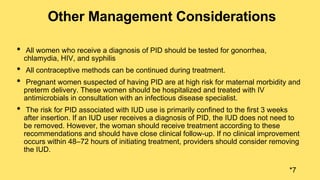 Other Management Considerations
• All women who receive a diagnosis of PID should be tested for gonorrhea,
chlamydia, HIV, and syphilis
• All contraceptive methods can be continued during treatment.
• Pregnant women suspected of having PID are at high risk for maternal morbidity and
preterm delivery. These women should be hospitalized and treated with IV
antimicrobials in consultation with an infectious disease specialist.
• The risk for PID associated with IUD use is primarily confined to the first 3 weeks
after insertion. If an IUD user receives a diagnosis of PID, the IUD does not need to
be removed. However, the woman should receive treatment according to these
recommendations and should have close clinical follow-up. If no clinical improvement
occurs within 48–72 hours of initiating treatment, providers should consider removing
the IUD.
*7
 