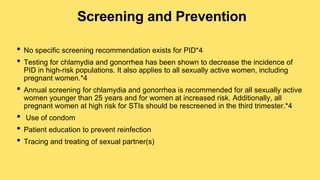 Screening and Prevention
• No specific screening recommendation exists for PID*4
• Testing for chlamydia and gonorrhea has been shown to decrease the incidence of
PID in high-risk populations. It also applies to all sexually active women, including
pregnant women.*4
• Annual screening for chlamydia and gonorrhea is recommended for all sexually active
women younger than 25 years and for women at increased risk. Additionally, all
pregnant women at high risk for STIs should be rescreened in the third trimester.*4
• Use of condom
• Patient education to prevent reinfection
• Tracing and treating of sexual partner(s)
 