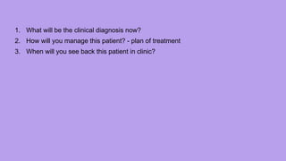 1. What will be the clinical diagnosis now?
2. How will you manage this patient? - plan of treatment
3. When will you see back this patient in clinic?
 