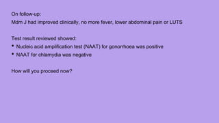 On follow-up:
Mdm J had improved clinically, no more fever, lower abdominal pain or LUTS
Test result reviewed showed:
• Nucleic acid amplification test (NAAT) for gonorrhoea was positive
• NAAT for chlamydia was negative
How will you proceed now?
 