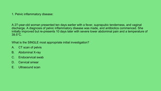 1. Pelvic inflammatory disease:
A 27-year-old woman presented ten days earlier with a fever, suprapubic tenderness, and vaginal
discharge. A diagnosis of pelvic inflammatory disease was made, and antibiotics commenced. She
initially improved but re-presents 10 days later with severe lower abdominal pain and a temperature of
39.5°C.
What is the SINGLE most appropriate initial investigation?
A. CT scan of pelvis
B. Abdominal X-ray
C. Endocervical swab
D. Cervical smear
E. Ultrasound scan
 
