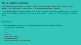 Key information (summary)
Pelvic Inflammatory Disease (PID), is a pelvic infection affecting the upper female reproductive tract (uterus,
fallopian tubes, and ovaries). It usually occurs as an ascending infection from the cervix.
It is most frequently seen as a consequence of the sexually transmitted diseases chlamydia and gonorrhoea, with
genital Chlamydia trachomatis infection the most common causative infection seen in UK genitourinary medicine
clinics.
Clinical features
PID is frequently asymptomatic but the clinical features, when present, include the following:
 Lower abdominal pain and tenderness
 Fever
 Dysuria
 Dyspareunia
 Purulent vaginal discharge
 Abnormal vaginal bleeding
 Cervical motion tenderness and adnexal tenderness
 