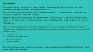 Investigations
All patients presenting with symptoms suspicious of PID should undergo a pregnancy test as the clinical
presentation of ectopic pregnancy can be confused with PID.
The initial investigation of possible PID is with endocervical swabs for C.trachomatisand N.gonorrhoea, using
nucleic acid amplification tests when available.
Mycoplasma genitalium testing is also now recommended. Local availability of M. genitalium testing currently
varies, but the implementation of testing is strongly recommended to guide the choice of appropriate treatment
Management
Mild-to-moderate disease can generally be managed in the primary care or outpatient setting. Patients will
clinically severe disease should be admitted to hospital for intravenous antibiotics. Signs of more severe clinical
disease include:
 Fever above 38°C
 Clinical signs of tubo-ovarian abscess
 Signs of pelvic peritonitis
 Concurrent pregnancy
Empirical antibiotics should be commenced as soon as a presumptive diagnosis of PID is made clinically. Swab
results should not be waited for.
 
