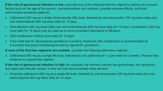 If the risk of gonococcal infection is low, prescribe any of the following first-line regimens (taking into account
factors such as the age of the person, contraindications and cautions, possible adverse effects, and local
antimicrobial sensitivity patterns):
 Ceftriaxone 500 mg as a single intramuscular (IM) dose, followed by oral doxycycline 100 mg twice daily plus
oral metronidazole 400 mg twice daily for 14 days
 Oral ofloxacin 400 mg twice daily plus oral metronidazole 400 mg twice daily for 14 days. Levofloxacin (500 mg
once daily for 14 days) may be used as a more convenient alternative to ofloxacin
 Oral moxifloxacin 400mg once daily for 14 days
 If the initial test for Mycoplasma genitalium is positive, treatment with moxifloxacin is recommended as
it currently has good microbiological activity against M. genitalium.
If none of the first-line regimens are suitable, consider the following alternative regimen:
 Ceftriaxone 500 mg as a single IM dose, followed by oral azithromycin 1 g per week for 2 weeks. There is less
evidence to support this regimen.
If the risk of gonococcal infection is high (for example, the woman's partner has gonorrhoea, her symptoms
and signs are clinically severe, or she has had sexual contact while abroad):
 Prescribe ceftriaxone 500 mg as a single IM dose, followed by oral doxycycline 100 mg twice daily plus oral
metronidazole 400 mg twice daily for 14 days
 