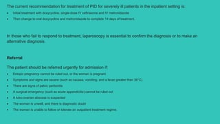 The current recommendation for treatment of PID for severely ill patients in the inpatient setting is:
 Initial treatment with doxycycline, single-dose IV ceftriaxone and IV metronidazole
 Then change to oral doxycycline and metronidazole to complete 14 days of treatment.
In those who fail to respond to treatment, laparoscopy is essential to confirm the diagnosis or to make an
alternative diagnosis.
Referral
The patient should be referred urgently for admission if:
 Ectopic pregnancy cannot be ruled out, or the woman is pregnant
 Symptoms and signs are severe (such as nausea, vomiting, and a fever greater than 38°C)
 There are signs of pelvic peritonitis
 A surgical emergency (such as acute appendicitis) cannot be ruled out
 A tubo-ovarian abscess is suspected
 The woman is unwell, and there is diagnostic doubt
 The woman is unable to follow or tolerate an outpatient treatment regime.
 