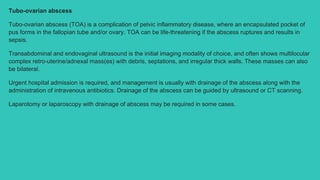 Tubo-ovarian abscess
Tubo-ovarian abscess (TOA) is a complication of pelvic inflammatory disease, where an encapsulated pocket of
pus forms in the fallopian tube and/or ovary. TOA can be life-threatening if the abscess ruptures and results in
sepsis.
Transabdominal and endovaginal ultrasound is the initial imaging modality of choice, and often shows multilocular
complex retro-uterine/adnexal mass(es) with debris, septations, and irregular thick walls. These masses can also
be bilateral.
Urgent hospital admission is required, and management is usually with drainage of the abscess along with the
administration of intravenous antibiotics. Drainage of the abscess can be guided by ultrasound or CT scanning.
Laparotomy or laparoscopy with drainage of abscess may be required in some cases.
 