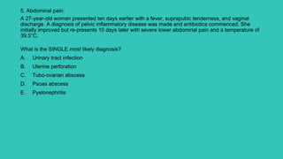 5. Abdominal pain:
A 27-year-old woman presented ten days earlier with a fever, suprapubic tenderness, and vaginal
discharge. A diagnosis of pelvic inflammatory disease was made and antibiotics commenced. She
initially improved but re-presents 10 days later with severe lower abdominal pain and a temperature of
39.5°C.
What is the SINGLE most likely diagnosis?
A. Urinary tract infection
B. Uterine perforation
C. Tubo-ovarian abscess
D. Psoas abscess
E. Pyelonephritis
 