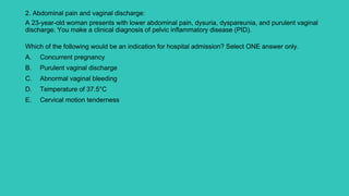 2. Abdominal pain and vaginal discharge:
A 23-year-old woman presents with lower abdominal pain, dysuria, dyspareunia, and purulent vaginal
discharge. You make a clinical diagnosis of pelvic inflammatory disease (PID).
Which of the following would be an indication for hospital admission? Select ONE answer only.
A. Concurrent pregnancy
B. Purulent vaginal discharge
C. Abnormal vaginal bleeding
D. Temperature of 37.5°C
E. Cervical motion tenderness
 
