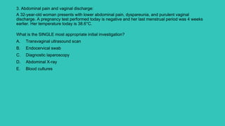 3. Abdominal pain and vaginal discharge:
A 32-year-old woman presents with lower abdominal pain, dyspareunia, and purulent vaginal
discharge. A pregnancy test performed today is negative and her last menstrual period was 4 weeks
earlier. Her temperature today is 38.6°C.
What is the SINGLE most appropriate initial investigation?
A. Transvaginal ultrasound scan
B. Endocervical swab
C. Diagnostic laparoscopy
D. Abdominal X-ray
E. Blood cultures
 