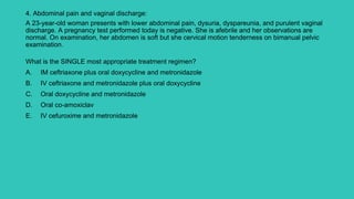 4. Abdominal pain and vaginal discharge:
A 23-year-old woman presents with lower abdominal pain, dysuria, dyspareunia, and purulent vaginal
discharge. A pregnancy test performed today is negative. She is afebrile and her observations are
normal. On examination, her abdomen is soft but she cervical motion tenderness on bimanual pelvic
examination.
What is the SINGLE most appropriate treatment regimen?
A. IM ceftriaxone plus oral doxycycline and metronidazole
B. IV ceftriaxone and metronidazole plus oral doxycycline
C. Oral doxycycline and metronidazole
D. Oral co-amoxiclav
E. IV cefuroxime and metronidazole
 