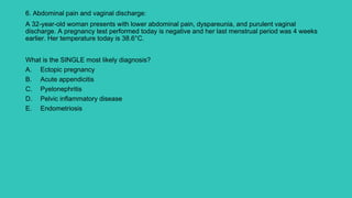 6. Abdominal pain and vaginal discharge:
A 32-year-old woman presents with lower abdominal pain, dyspareunia, and purulent vaginal
discharge. A pregnancy test performed today is negative and her last menstrual period was 4 weeks
earlier. Her temperature today is 38.6°C.
What is the SINGLE most likely diagnosis?
A. Ectopic pregnancy
B. Acute appendicitis
C. Pyelonephritis
D. Pelvic inflammatory disease
E. Endometriosis
 