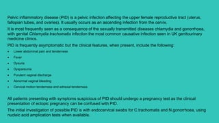 Pelvic inflammatory disease (PID) is a pelvic infection affecting the upper female reproductive tract (uterus,
fallopian tubes, and ovaries). It usually occurs as an ascending infection from the cervix.
It is most frequently seen as a consequence of the sexually transmitted diseases chlamydia and gonorrhoea,
with genital Chlamydia trachomatis infection the most common causative infection seen in UK genitourinary
medicine clinics.
PID is frequently asymptomatic but the clinical features, when present, include the following:
 Lower abdominal pain and tenderness
 Fever
 Dysuria
 Dyspareunia
 Purulent vaginal discharge
 Abnormal vaginal bleeding
 Cervical motion tenderness and adnexal tenderness
All patients presenting with symptoms suspicious of PID should undergo a pregnancy test as the clinical
presentation of ectopic pregnancy can be confused with PID.
The initial investigation of possible PID is with endocervical swabs for C.trachomatis and N.gonorrhoea, using
nucleic acid amplication tests when available.
 