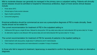 Mild to moderate disease can generally be managed in the primary care or outpatient setting. Patients will clinically
severe disease should be admitted to hospital for intravenous antibiotics. Signs of more severe clinical disease
include:
 Fever above 38°C
 Clinical signs of tubo-ovarian abscess
 Signs of pelvic peritonitis
 Concurrent pregnancy
Empirical antibiotics should be commenced as soon as a presumptive diagnosis of PID is made clinically. Swab
results should not be waited for.
The current recommendation for treatment of PID in the outpatient setting is:
 Ceftriaxone 500 mg as a single IM dose, followed by doxycycline 100 mg orally twice daily and metronidazole 400 mg twice daily for 14 days.
 An alternative regime is oral ofloxacin 400 mg twice daily and oral metronidazole 400 mg twice daily for 14 days.
The current recommendation for treatment of PID for severely ill patients in the inpatient setting is:
 Initial treatment with doxycycline, single-dose IV ceftriaxone and IV metronidazole
 Then change to oral doxycycline and metronidazole to complete 14 days of treatment.
In those who fail to respond to treatment, laparoscopy is essential to confirm the diagnosis or to make an alternative
diagnosis.
 