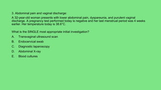 3. Abdominal pain and vaginal discharge:
A 32-year-old woman presents with lower abdominal pain, dyspareunia, and purulent vaginal
discharge. A pregnancy test performed today is negative and her last menstrual period was 4 weeks
earlier. Her temperature today is 38.6°C.
What is the SINGLE most appropriate initial investigation?
A. Transvaginal ultrasound scan
B. Endocervical swab
C. Diagnostic laparoscopy
D. Abdominal X-ray
E. Blood cultures
 