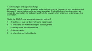 4. Abdominal pain and vaginal discharge:
A 23-year-old woman presents with lower abdominal pain, dysuria, dyspareunia, and purulent vaginal
discharge. A pregnancy test performed today is negative. She is afebrile and her observations are
normal. On examination, her abdomen is soft but she cervical motion tenderness on bimanual pelvic
examination.
What is the SINGLE most appropriate treatment regimen?
A. IM ceftriaxone plus oral doxycycline and metronidazole
B. IV ceftriaxone and metronidazole plus oral doxycycline
C. Oral doxycycline and metronidazole
D. Oral co-amoxiclav
E. IV cefuroxime and metronidazole
 