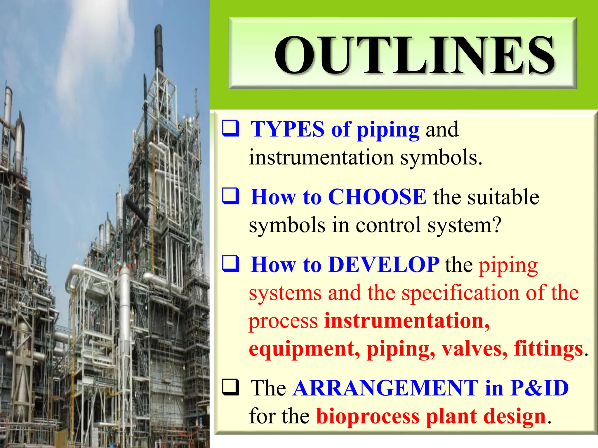 OUTLINES
 TYPES of piping and
instrumentation symbols.
 How to CHOOSE the suitable
symbols in control system?
 How to DEVELOP the piping
systems and the specification of the
process instrumentation,
equipment, piping, valves, fittings.
 The ARRANGEMENT in P&ID
for the bioprocess plant design.
 
