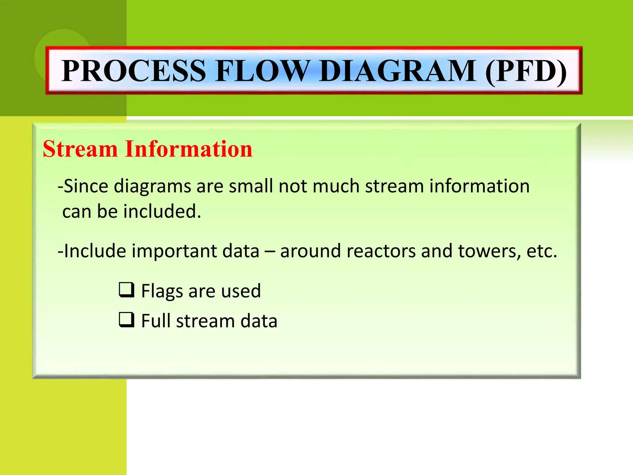 Stream Information
-Since diagrams are small not much stream information
can be included.
-Include important data – around reactors and towers, etc.
 Flags are used
 Full stream data
PROCESS FLOW DIAGRAM (PFD)
 