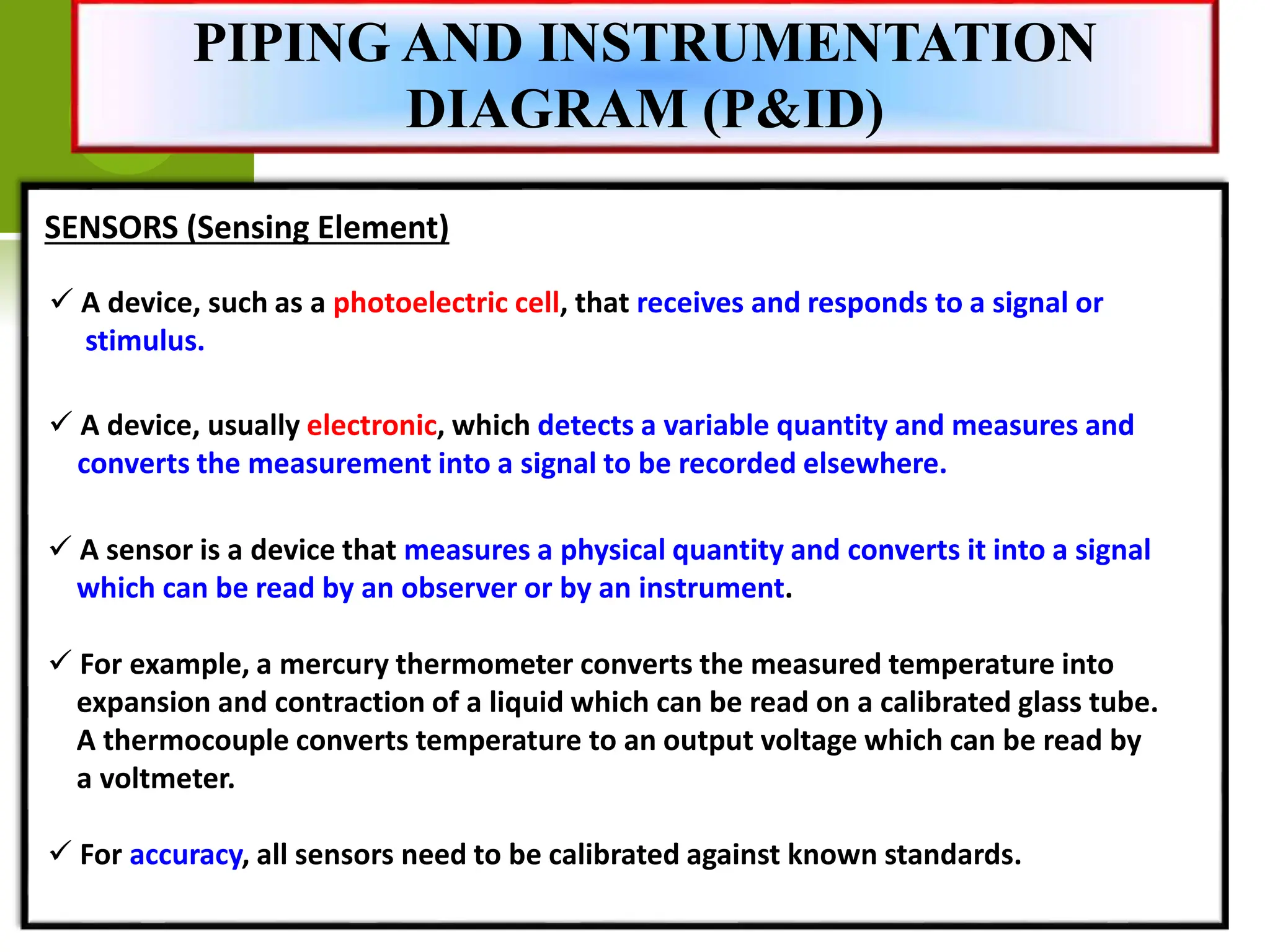 SENSORS (Sensing Element)
 A device, such as a photoelectric cell, that receives and responds to a signal or
stimulus.
 A device, usually electronic, which detects a variable quantity and measures and
converts the measurement into a signal to be recorded elsewhere.
 A sensor is a device that measures a physical quantity and converts it into a signal
which can be read by an observer or by an instrument.
 For example, a mercury thermometer converts the measured temperature into
expansion and contraction of a liquid which can be read on a calibrated glass tube.
A thermocouple converts temperature to an output voltage which can be read by
a voltmeter.
 For accuracy, all sensors need to be calibrated against known standards.
PIPING AND INSTRUMENTATION
DIAGRAM (P&ID)
 