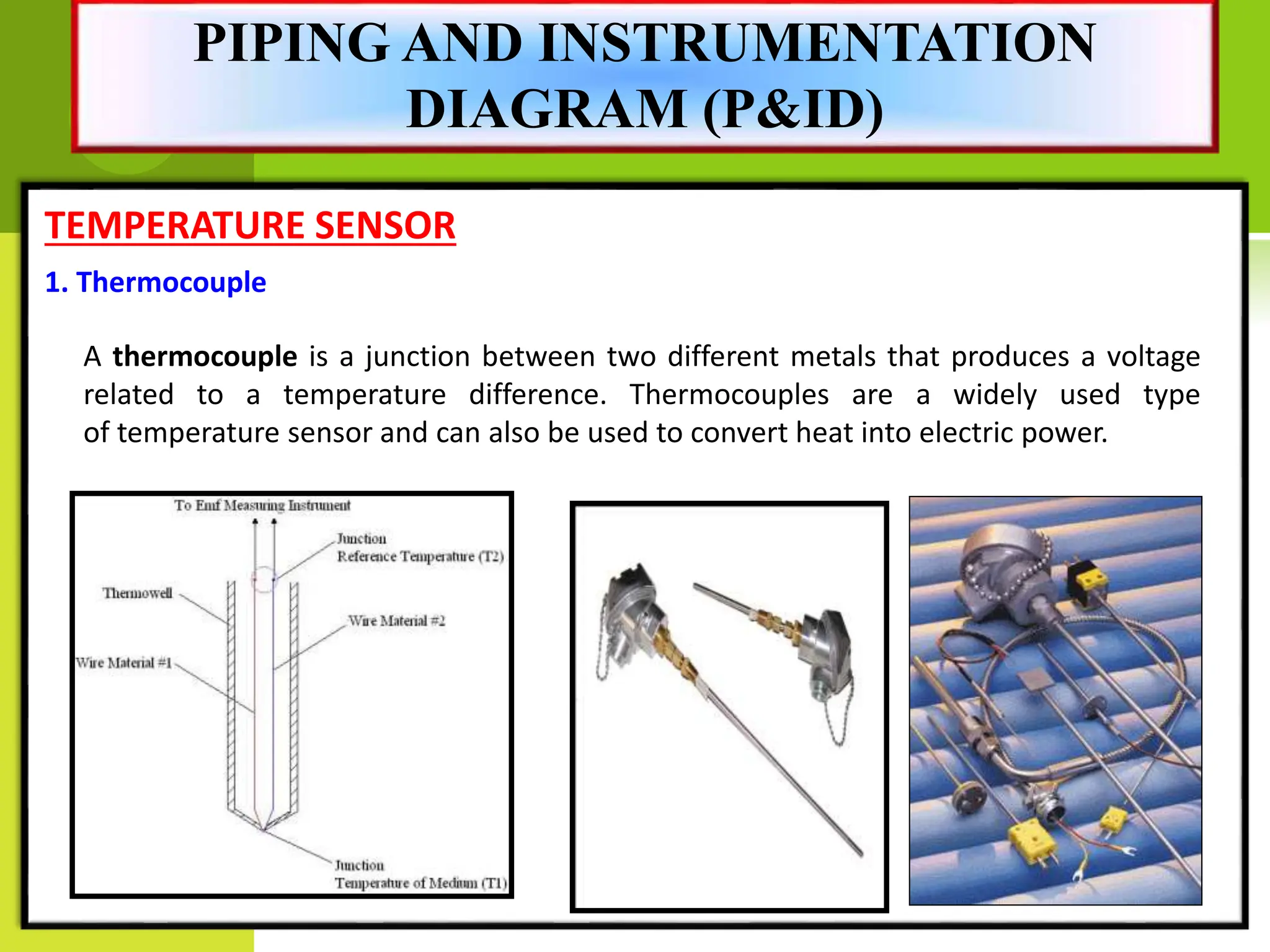 TEMPERATURE SENSOR
A thermocouple is a junction between two different metals that produces a voltage
related to a temperature difference. Thermocouples are a widely used type
of temperature sensor and can also be used to convert heat into electric power.
1. Thermocouple
PIPING AND INSTRUMENTATION
DIAGRAM (P&ID)
 