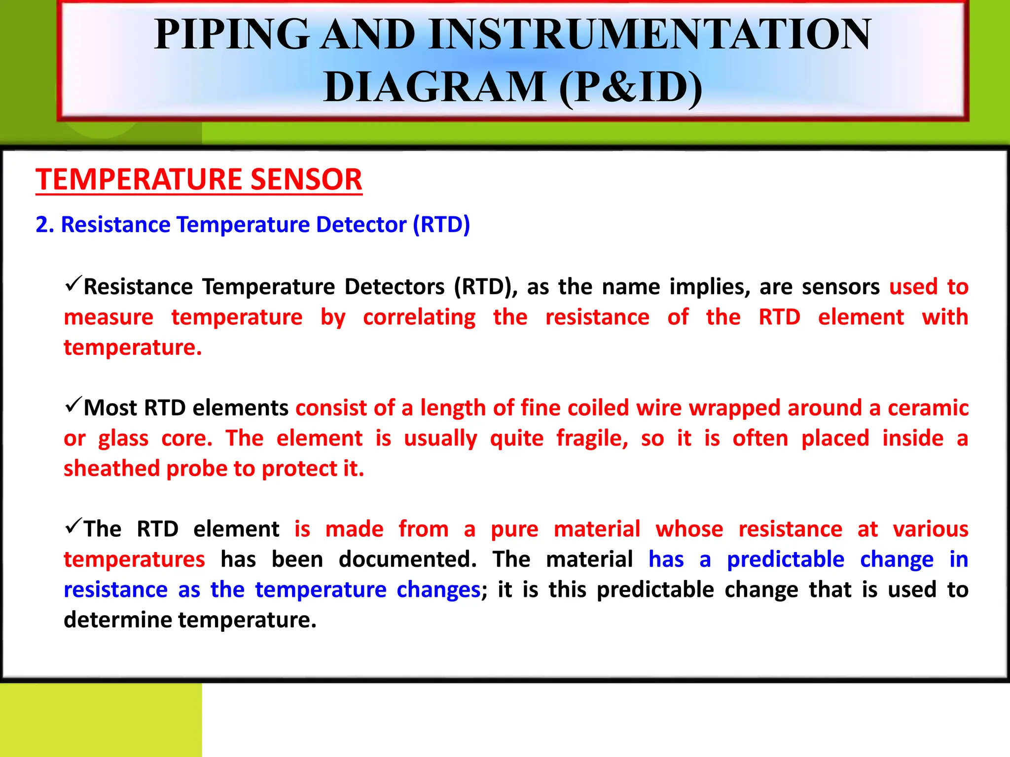 TEMPERATURE SENSOR
2. Resistance Temperature Detector (RTD)
Resistance Temperature Detectors (RTD), as the name implies, are sensors used to
measure temperature by correlating the resistance of the RTD element with
temperature.
Most RTD elements consist of a length of fine coiled wire wrapped around a ceramic
or glass core. The element is usually quite fragile, so it is often placed inside a
sheathed probe to protect it.
The RTD element is made from a pure material whose resistance at various
temperatures has been documented. The material has a predictable change in
resistance as the temperature changes; it is this predictable change that is used to
determine temperature.
PIPING AND INSTRUMENTATION
DIAGRAM (P&ID)
 