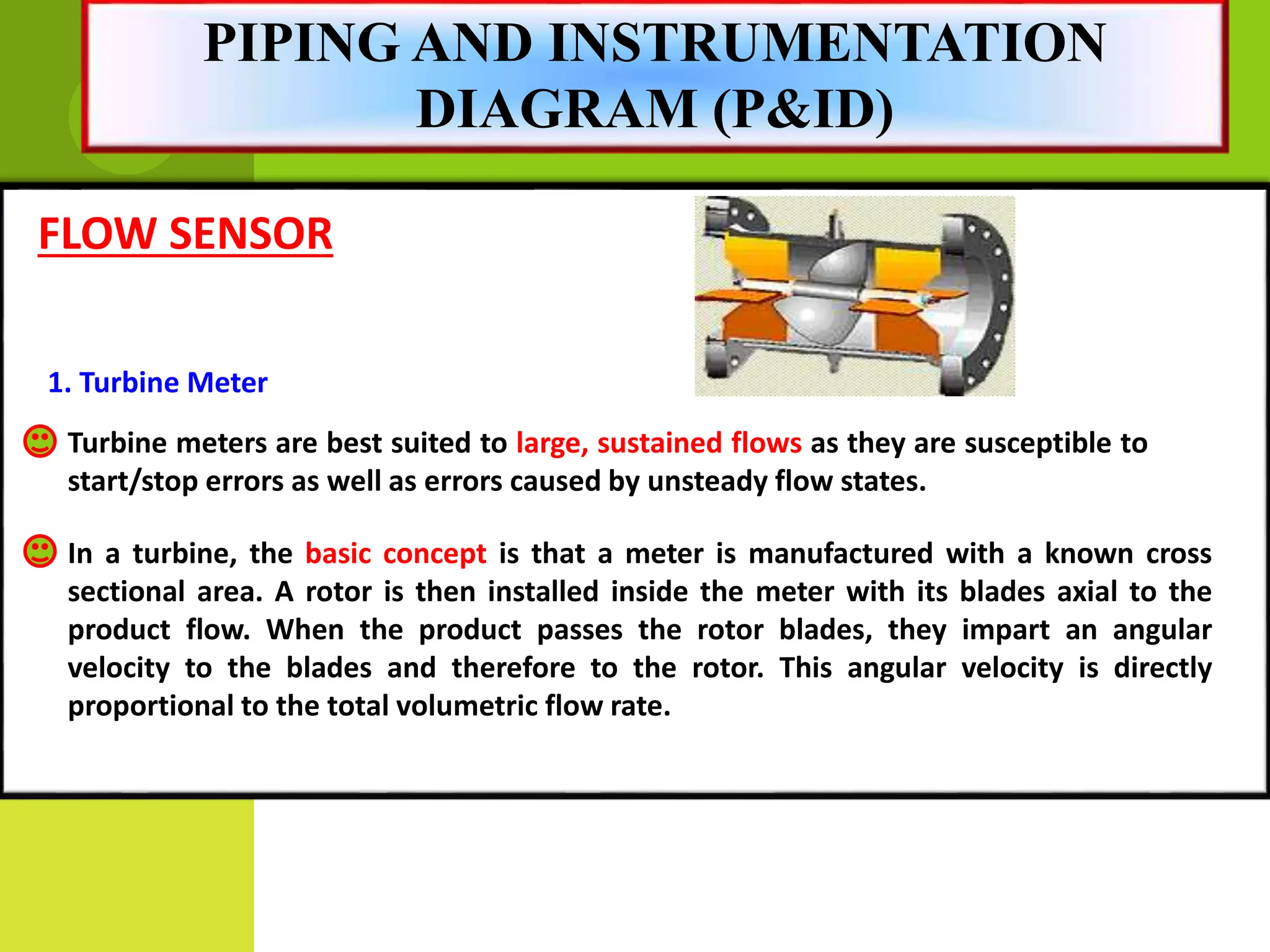 FLOW SENSOR
1. Turbine Meter
In a turbine, the basic concept is that a meter is manufactured with a known cross
sectional area. A rotor is then installed inside the meter with its blades axial to the
product flow. When the product passes the rotor blades, they impart an angular
velocity to the blades and therefore to the rotor. This angular velocity is directly
proportional to the total volumetric flow rate.
Turbine meters are best suited to large, sustained flows as they are susceptible to
start/stop errors as well as errors caused by unsteady flow states.
PIPING AND INSTRUMENTATION
DIAGRAM (P&ID)
 