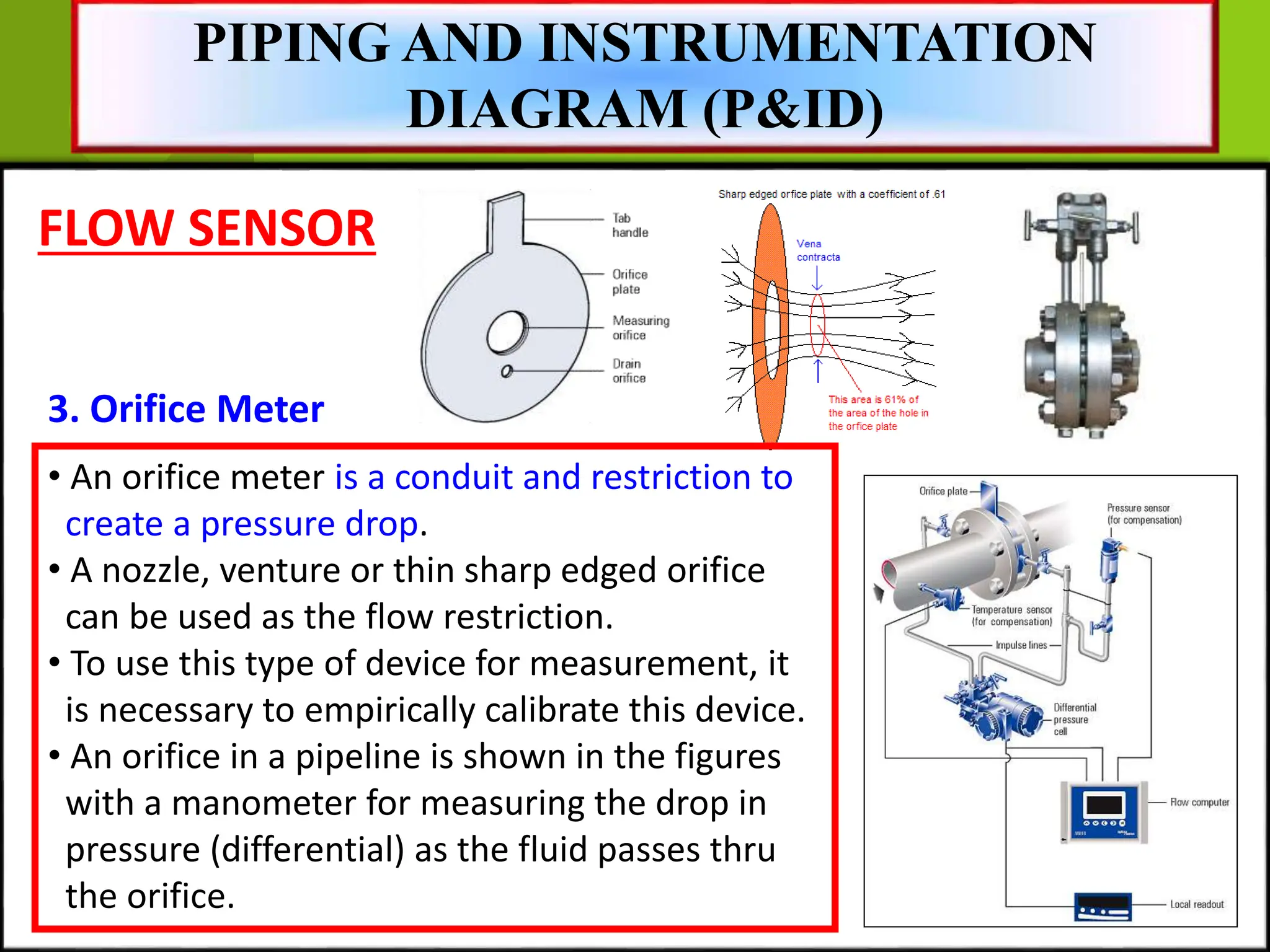 FLOW SENSOR
3. Orifice Meter
PIPING AND INSTRUMENTATION
DIAGRAM (P&ID)
• An orifice meter is a conduit and restriction to
create a pressure drop.
• A nozzle, venture or thin sharp edged orifice
can be used as the flow restriction.
• To use this type of device for measurement, it
is necessary to empirically calibrate this device.
• An orifice in a pipeline is shown in the figures
with a manometer for measuring the drop in
pressure (differential) as the fluid passes thru
the orifice.
 