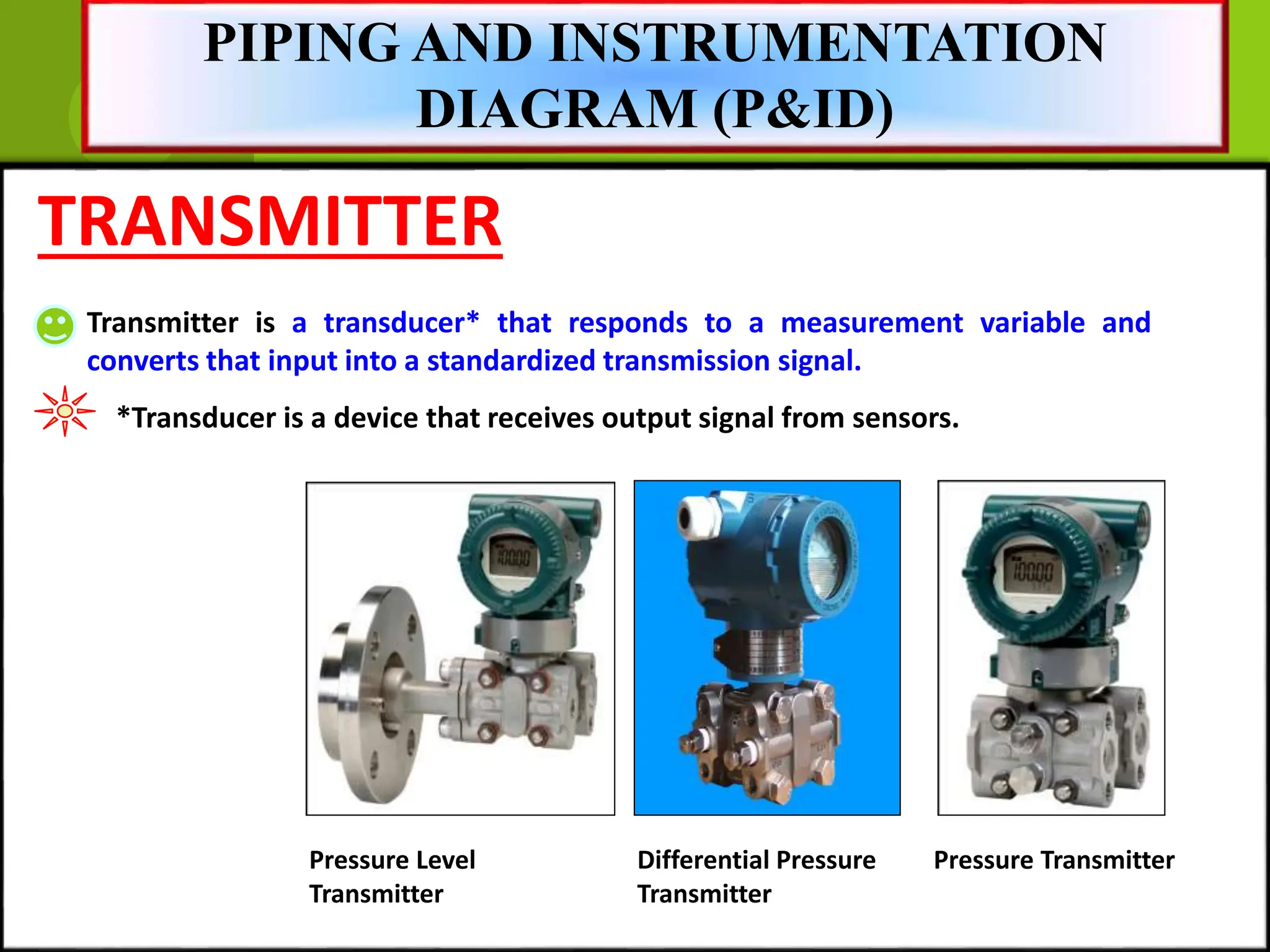 TRANSMITTER
Transmitter is a transducer* that responds to a measurement variable and
converts that input into a standardized transmission signal.
*Transducer is a device that receives output signal from sensors.
Pressure Transmitter
Differential Pressure
Transmitter
Pressure Level
Transmitter
PIPING AND INSTRUMENTATION
DIAGRAM (P&ID)
 