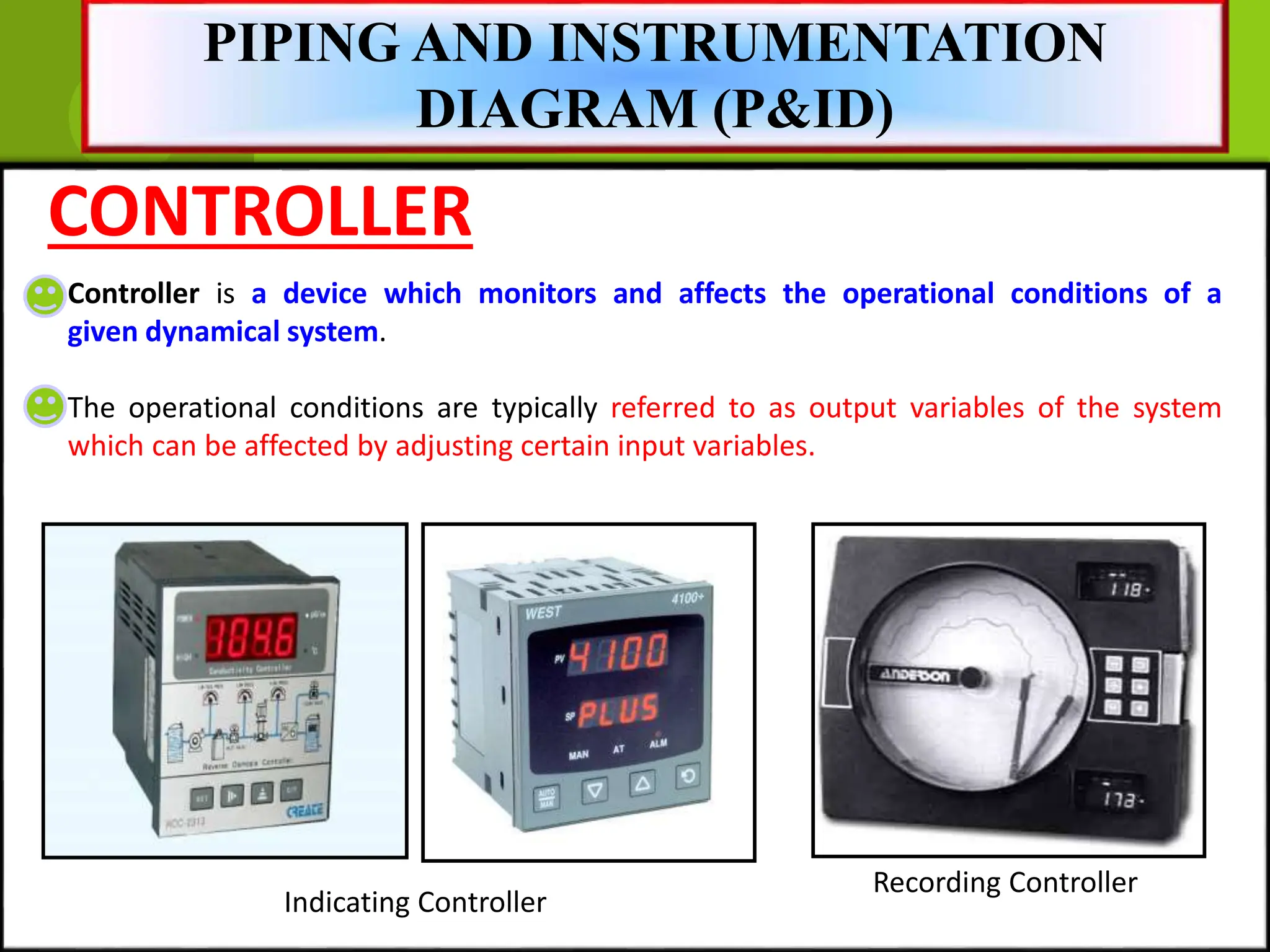 CONTROLLER
Controller is a device which monitors and affects the operational conditions of a
given dynamical system.
The operational conditions are typically referred to as output variables of the system
which can be affected by adjusting certain input variables.
Indicating Controller
Recording Controller
PIPING AND INSTRUMENTATION
DIAGRAM (P&ID)
 