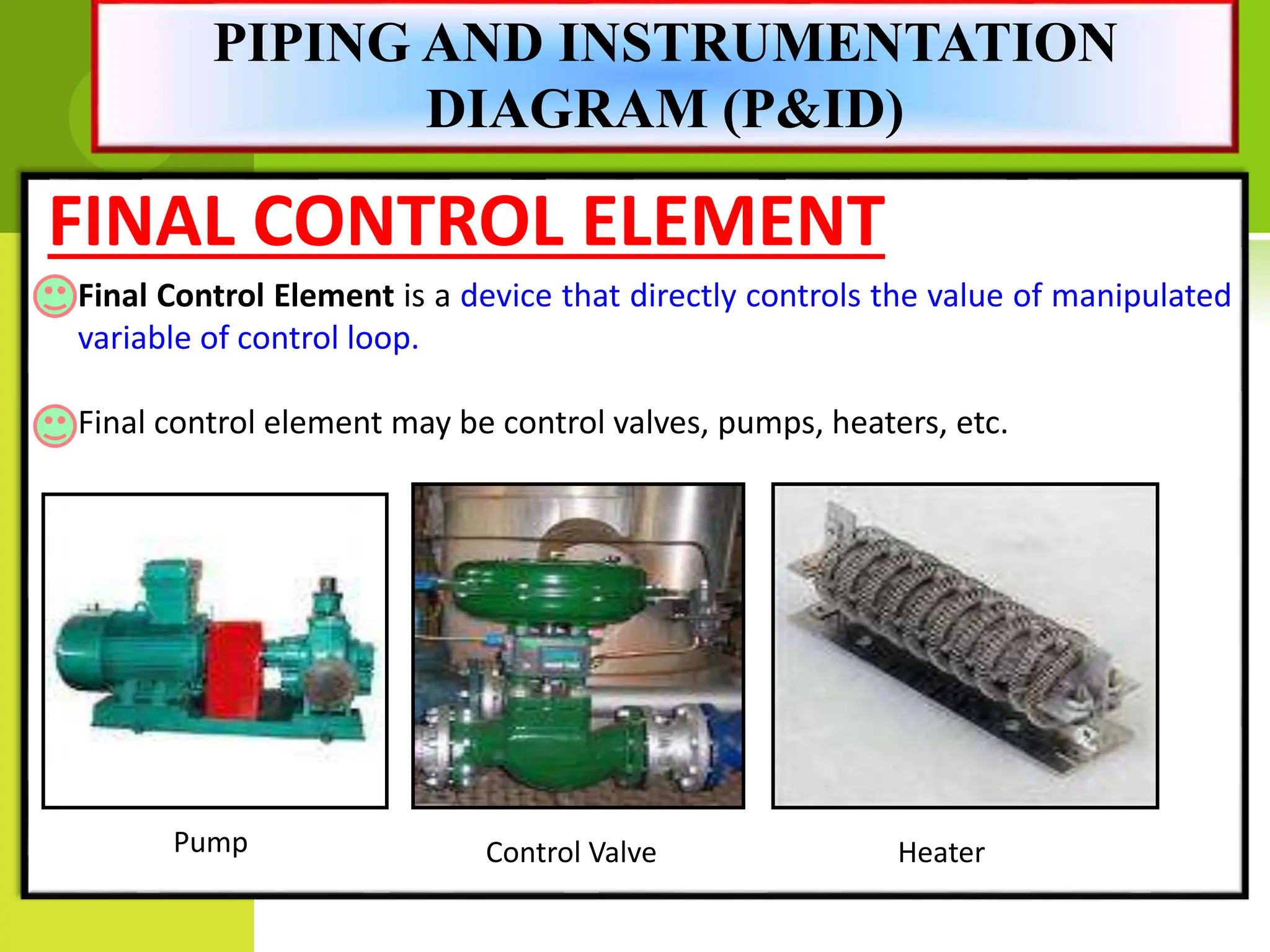 FINAL CONTROL ELEMENT
Final Control Element is a device that directly controls the value of manipulated
variable of control loop.
Final control element may be control valves, pumps, heaters, etc.
Pump Control Valve Heater
PIPING AND INSTRUMENTATION
DIAGRAM (P&ID)
 
