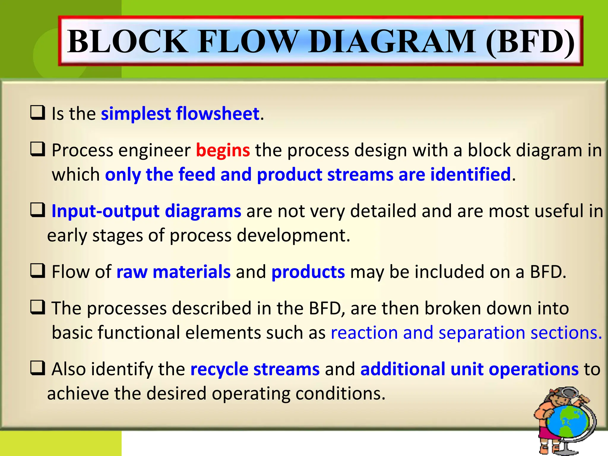 BLOCK FLOW DIAGRAM (BFD)
 Is the simplest flowsheet.
 Process engineer begins the process design with a block diagram in
which only the feed and product streams are identified.
 Input-output diagrams are not very detailed and are most useful in
early stages of process development.
 Flow of raw materials and products may be included on a BFD.
 The processes described in the BFD, are then broken down into
basic functional elements such as reaction and separation sections.
 Also identify the recycle streams and additional unit operations to
achieve the desired operating conditions.
 