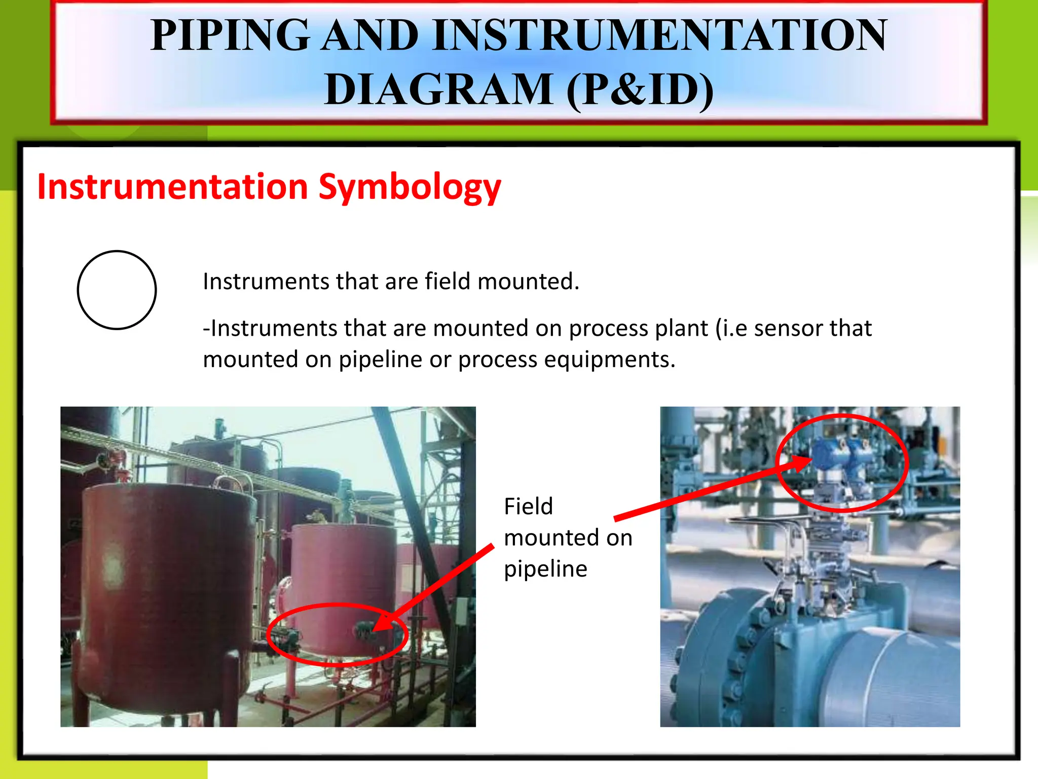 Instrumentation Symbology
Instruments that are field mounted.
-Instruments that are mounted on process plant (i.e sensor that
mounted on pipeline or process equipments.
Field
mounted on
pipeline
PIPING AND INSTRUMENTATION
DIAGRAM (P&ID)
 