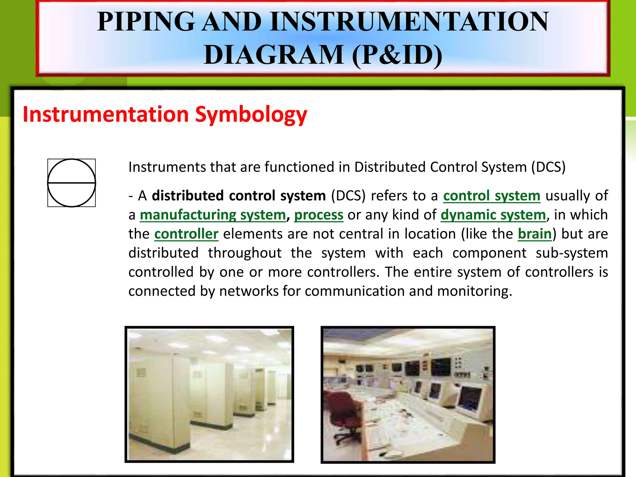 Instrumentation Symbology
Instruments that are functioned in Distributed Control System (DCS)
- A distributed control system (DCS) refers to a control system usually of
a manufacturing system, process or any kind of dynamic system, in which
the controller elements are not central in location (like the brain) but are
distributed throughout the system with each component sub-system
controlled by one or more controllers. The entire system of controllers is
connected by networks for communication and monitoring.
PIPING AND INSTRUMENTATION
DIAGRAM (P&ID)
 